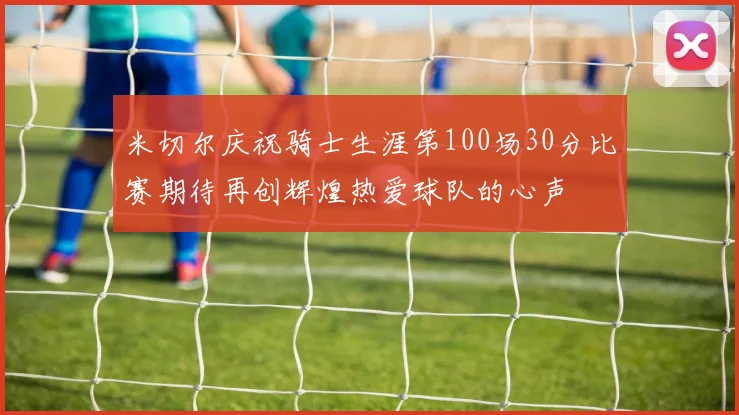 米切尔庆祝骑士生涯第100场30分比赛期待再创辉煌热爱球队的心声
