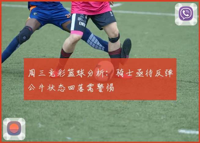 周三竞彩篮球分析：骑士亟待反弹公牛状态回落需警惕