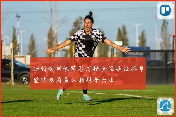 独行侠训练阵容惊艳全场弗拉格华盛顿浓眉莱夫利携手出击