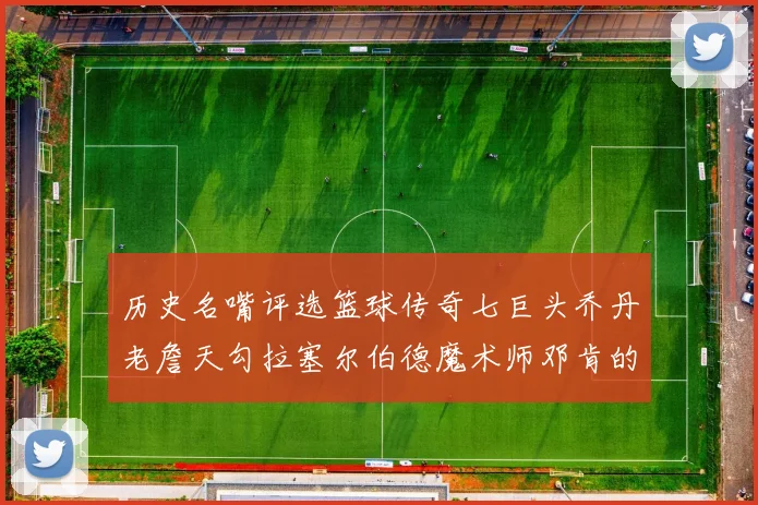 历史名嘴评选篮球传奇七巨头乔丹老詹天勾拉塞尔伯德魔术师邓肯的巅峰之路