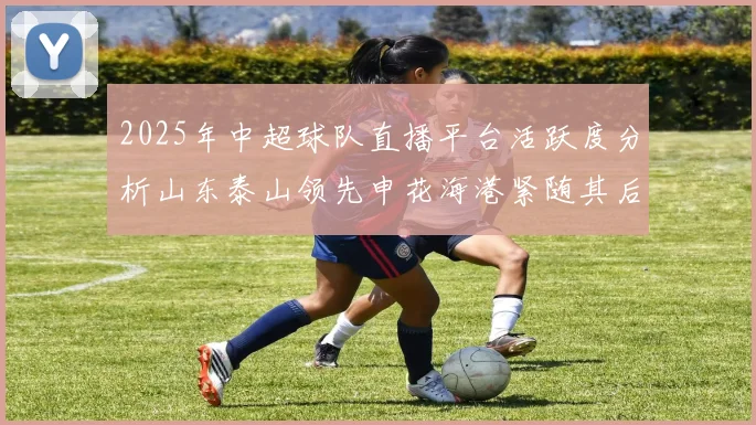 2025年中超球队直播平台活跃度分析山东泰山领先申花海港紧随其后