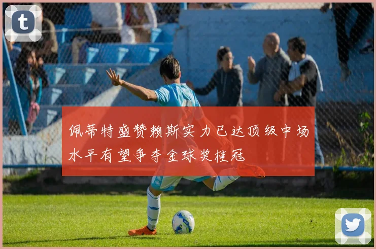 佩蒂特盛赞赖斯实力已达顶级中场水平有望争夺金球奖桂冠