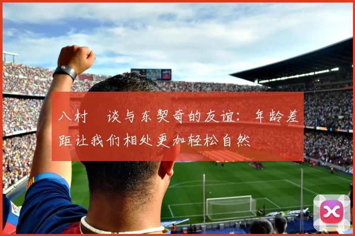 八村塁谈与东契奇的友谊：年龄差距让我们相处更加轻松自然