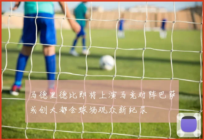马德里德比即将上演马竞对阵巴萨或创大都会球场观众新纪录