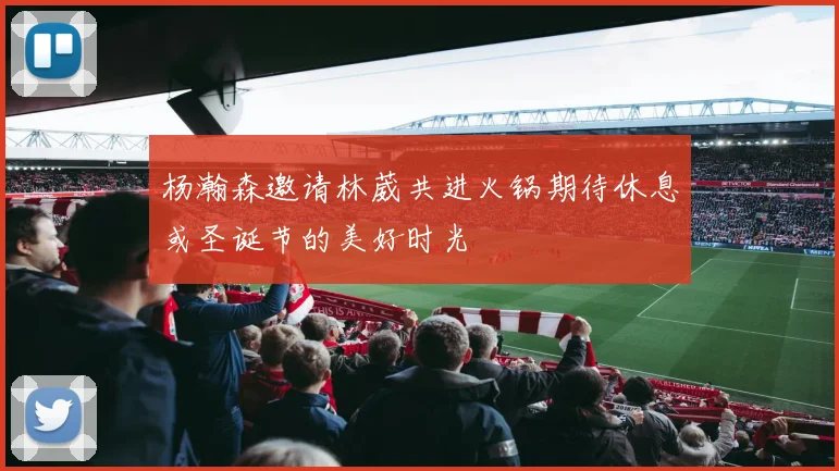 杨瀚森邀请林葳共进火锅期待休息或圣诞节的美好时光