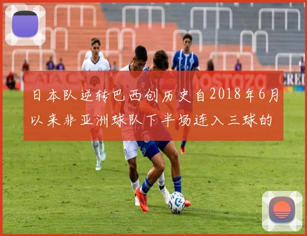 日本队逆转巴西创历史自2018年6月以来非亚洲球队下半场连入三球的壮举