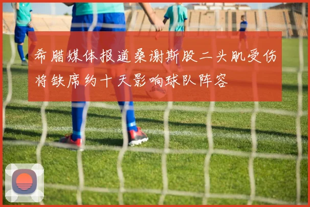 希腊媒体报道桑谢斯股二头肌受伤将缺席约十天影响球队阵容