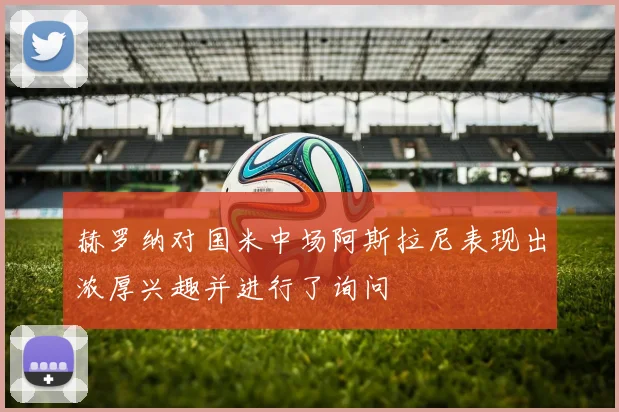 赫罗纳对国米中场阿斯拉尼表现出浓厚兴趣并进行了询问