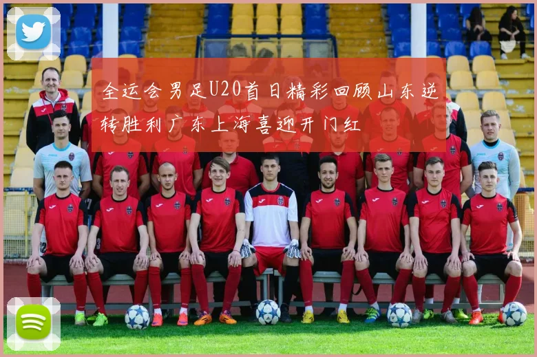 全运会男足U20首日精彩回顾山东逆转胜利广东上海喜迎开门红
