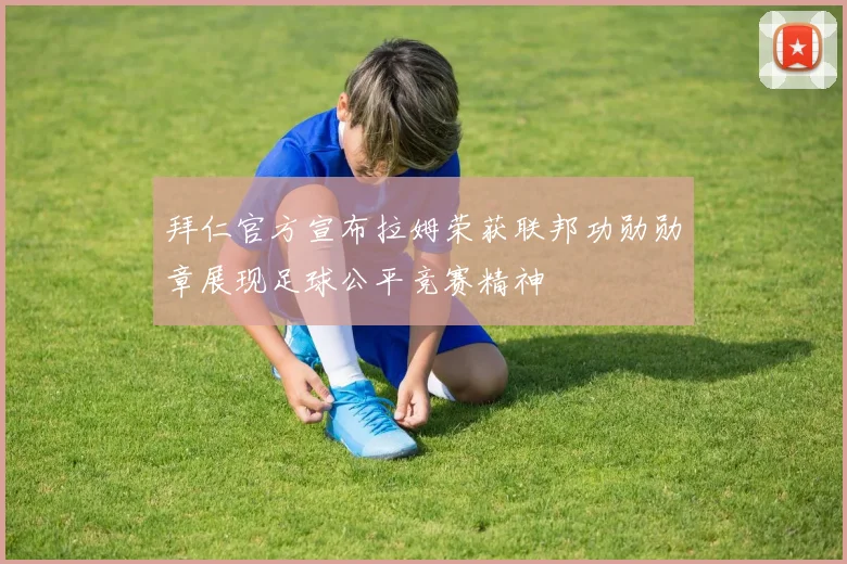 拜仁官方宣布拉姆荣获联邦功勋勋章展现足球公平竞赛精神