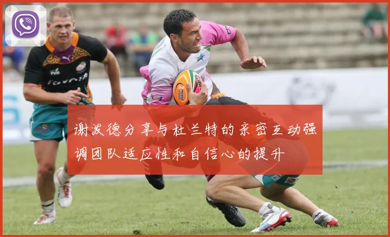 谢泼德分享与杜兰特的亲密互动强调团队适应性和自信心的提升
