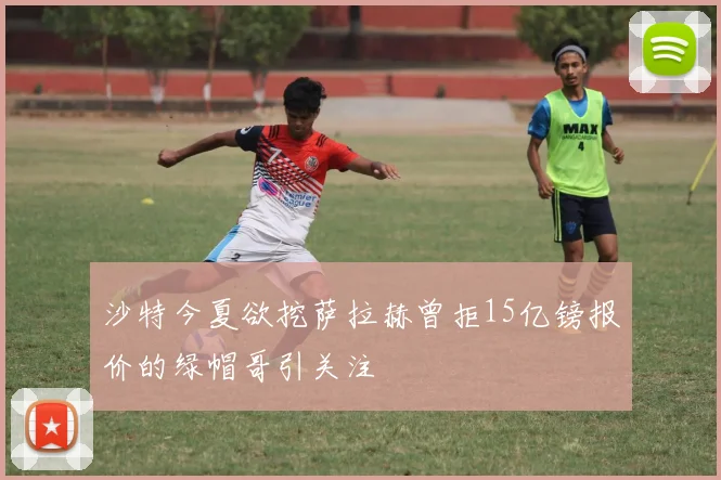 沙特今夏欲挖萨拉赫曾拒15亿镑报价的绿帽哥引关注