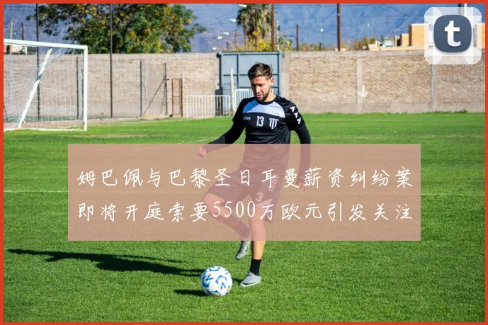 姆巴佩与巴黎圣日耳曼薪资纠纷案即将开庭索要5500万欧元引发关注