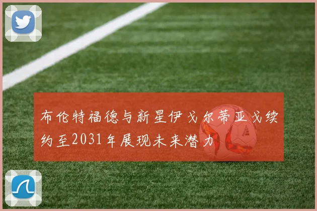 布伦特福德与新星伊戈尔蒂亚戈续约至2031年展现未来潜力