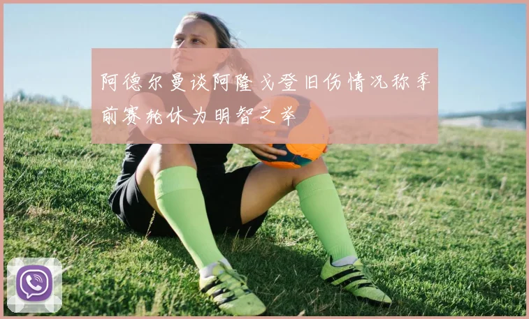 阿德尔曼谈阿隆戈登旧伤情况称季前赛轮休为明智之举