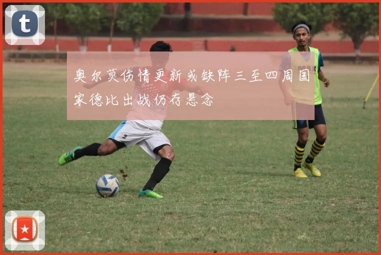 奥尔莫伤情更新或缺阵三至四周国家德比出战仍存悬念