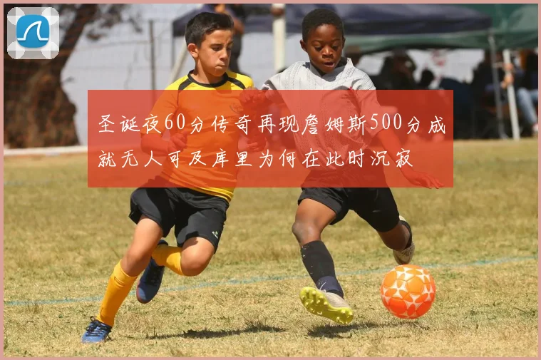 圣诞夜60分传奇再现詹姆斯500分成就无人可及库里为何在此时沉寂