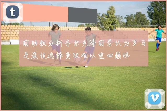 前助教分析齐尔克泽前景认为罗马是最佳选择曼联难以重回巅峰