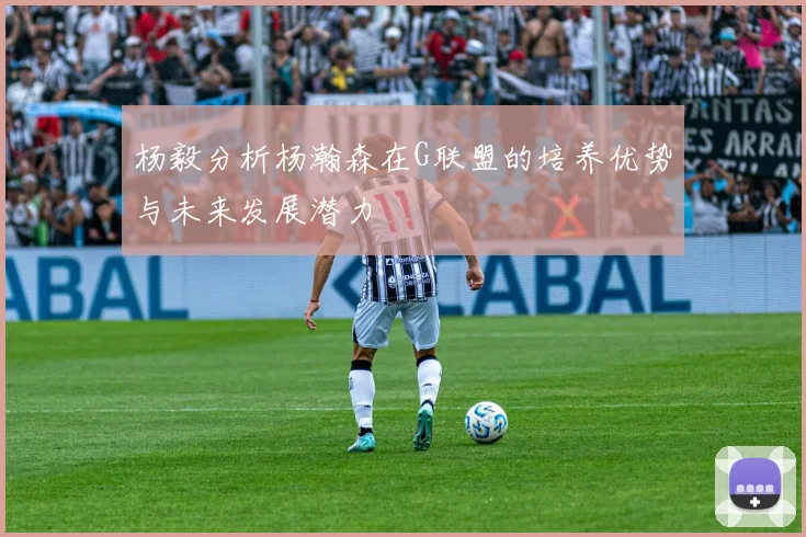 杨毅分析杨瀚森在G联盟的培养优势与未来发展潜力