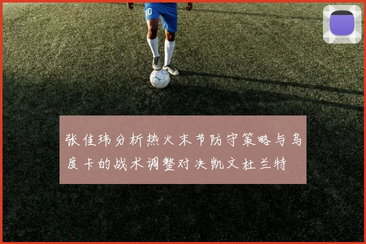 张佳玮分析热火末节防守策略与乌度卡的战术调整对决凯文杜兰特