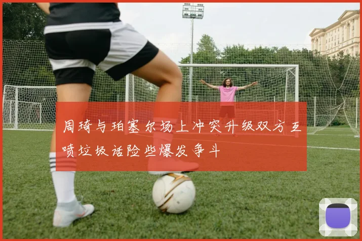 周琦与珀塞尔场上冲突升级双方互喷垃圾话险些爆发争斗
