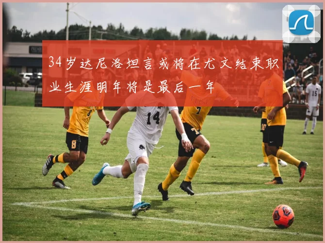 34岁达尼洛坦言或将在尤文结束职业生涯明年将是最后一年