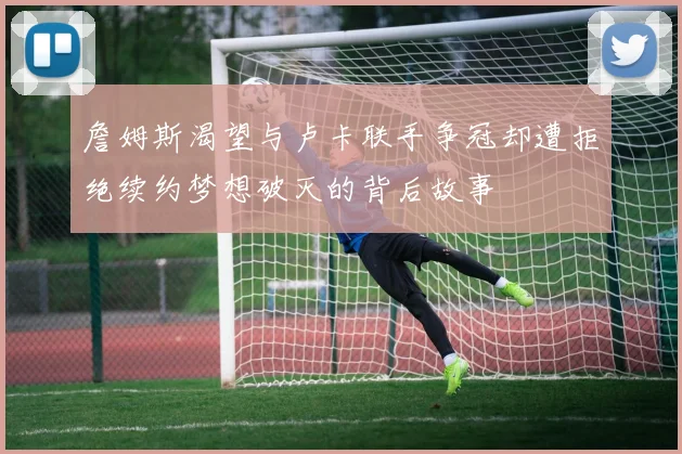 詹姆斯渴望与卢卡联手争冠却遭拒绝续约梦想破灭的背后故事