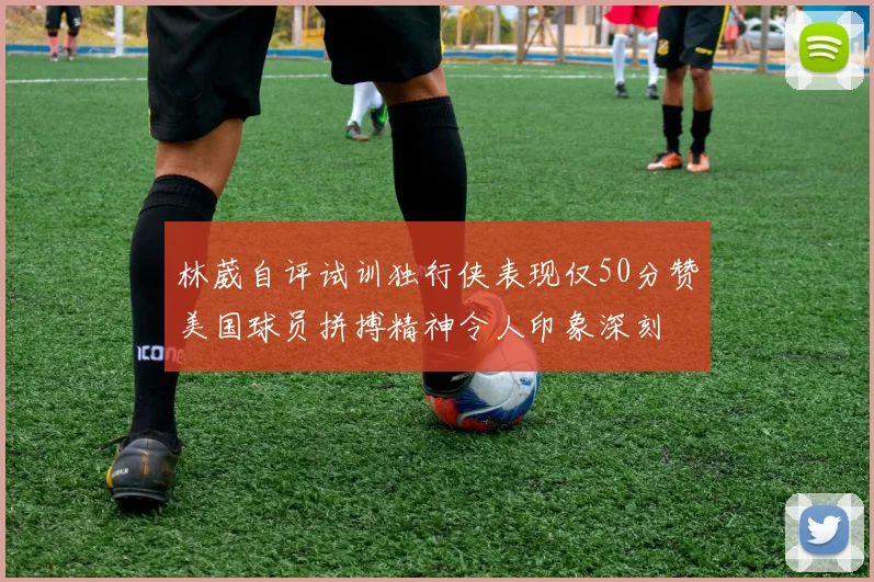 林葳自评试训独行侠表现仅50分赞美国球员拼搏精神令人印象深刻