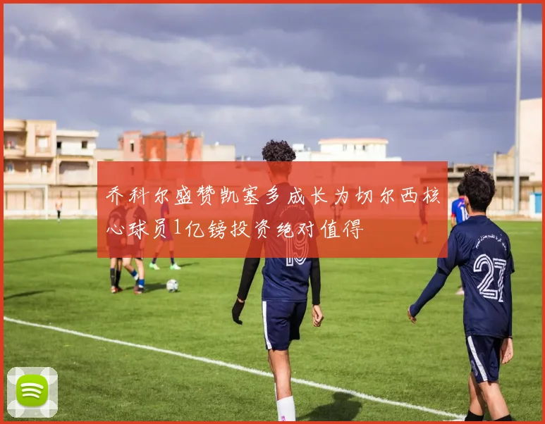 乔科尔盛赞凯塞多成长为切尔西核心球员1亿镑投资绝对值得