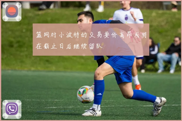 篮网对小波特的交易要价高昂或将在截止日后继续留队