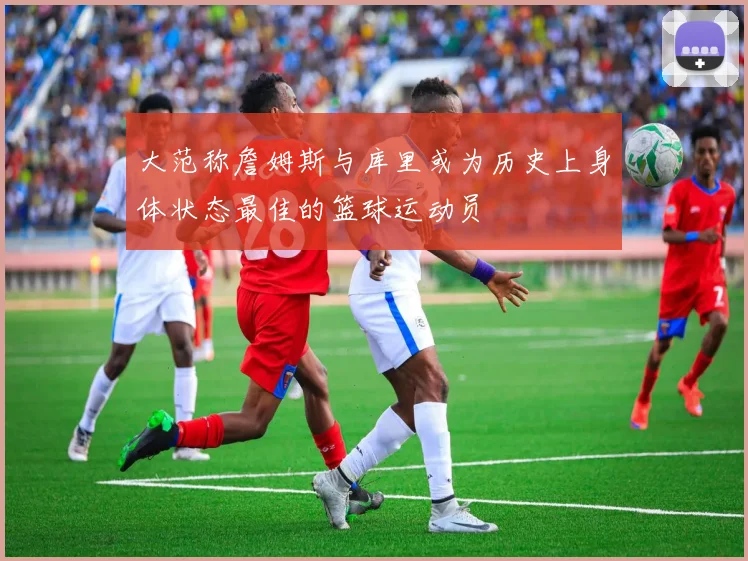 大范称詹姆斯与库里或为历史上身体状态最佳的篮球运动员