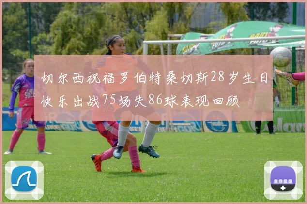 切尔西祝福罗伯特桑切斯28岁生日快乐出战75场失86球表现回顾