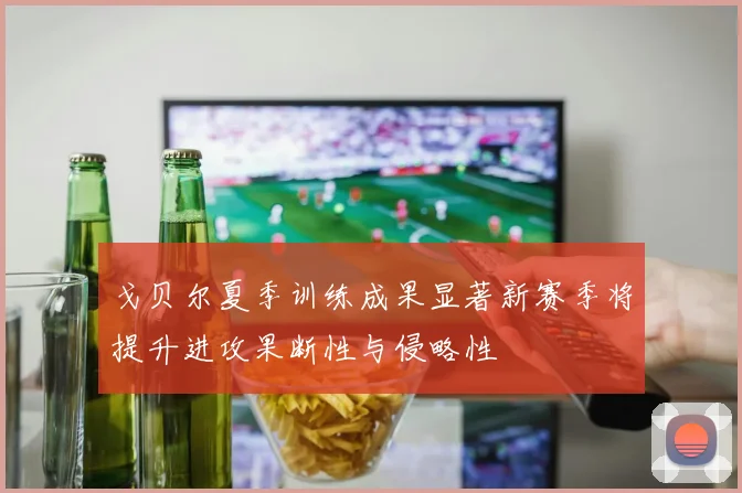 戈贝尔夏季训练成果显著新赛季将提升进攻果断性与侵略性