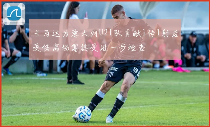 卡马达为意大利U21队贡献1传1射后受伤离场需接受进一步检查