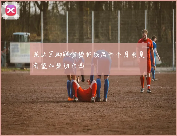 昆达因脚踝伤势将缺席两个月明夏有望加盟切尔西