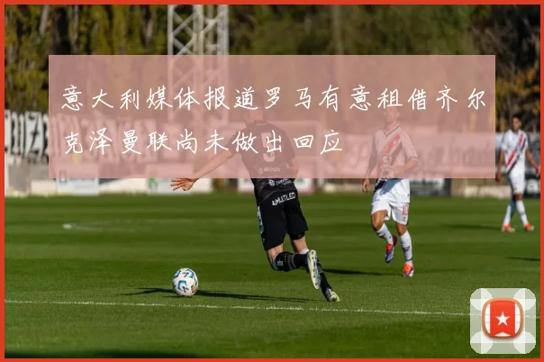 意大利媒体报道罗马有意租借齐尔克泽曼联尚未做出回应